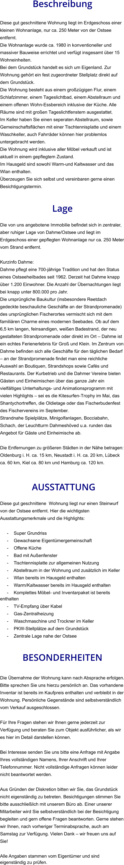 Beschreibung  Diese gut geschnittene Wohnung liegt im Erdgeschoss einer kleinen Wohnanlage, nur ca. 250 Meter von der Ostsee entfernt. Die Wohnanlage wurde ca. 1980 in konventioneller und massiver Bauweise errichtet und verfügt insgesamt über 15 Wohneinheiten. Bei dem Grundstück handelt es sich um Eigenland. Zur Wohnung gehört ein fest zugeordneter Stellplatz direkt auf dem Grundstück. Die Wohnung besteht aus einem großzügigen Flur, einem Schlafzimmer, einem Tageslichtbad, einem Abstellraum und einem offenen Wohn-Essbereich inklusive der Küche. Alle Räume sind mit großen Tageslichtfenstern ausgestattet. Im Keller haben Sie einen seperaten Abstellraum, sowie Gemeinschaftsflächen mit einer Tischtennisplatte und einem Waschkeller, auch Fahrräder können hier problemlos untergebracht werden. Die Wohnung wird inklusive aller Möbel verkauft und ist aktuell in einem gepflegtem Zustand. Im Hausgeld sind sowohl Warm-und Kaltwasser und das Wlan enthalten.  Überzeugen Sie sich selbst und vereinbaren gerne einen Besichtigungstermin.   Lage  Die von uns angebotene Immobilie befindet sich in zentraler, aber ruhiger Lage von Dahme/Ostsee und liegt im Erdgeschoss einer gepflegten Wohnanlage nur ca. 250 Meter vom Strand entfernt.  Kurzinfo Dahme: Dahme pflegt eine 700-jährige Tradition und hat den Status eines Ostseeheilbades seit 1962. Derzeit hat Dahme knapp über 1.200 Einwohner. Die Anzahl der Übernachtungen liegt bei knapp unter 800.000 pro Jahr. Die ursprüngliche Baukultur (insbesondere Reetdach gedeckte beschauliche Geschäfte an der Strandpromenade) des ursprünglichen Fischerortes vermischt sich mit dem familiären Charme eines modernen Seebades. Ob auf dem 6,5 km langen, feinsandigen, weißen Badestrand, der neu gestalteten Strandpromenade oder direkt im Ort – Dahme ist ein echtes Ferienerlebnis für Groß und Klein. Im Zentrum von Dahme befinden sich alle Geschäfte für den täglichen Bedarf – an der Strandpromenade findet man eine reichliche Auswahl an Boutiquen, Strandshops sowie Cafés und Restaurants. Der Kurbetrieb und die Dahmer Vereine bieten Gästen und Einheimischen über das ganze Jahr ein vielfältiges Unterhaltungs- und Animationsprogramm mit vielen Highlights – sei es die Kitesurfen-Trophy im Mai, das Shantychortreffen, die Oldietage oder das Fischerbudenfest des Fischervereins im September. Strandnahe Spielplätze, Minigolfanlagen, Bocciabahn, Schach, der Leuchtturm Dahmeshöved u.a. runden das Angebot für Gäste und Einheimische ab.  Die Entfernungen zu größeren Städten in der Nähe betragen: Oldenburg i. H. ca. 15 km, Neustadt i. H. ca. 20 km, Lübeck ca. 60 km, Kiel ca. 80 km und Hamburg ca. 120 km.    AUSSTATTUNG Diese gut geschnittene  Wohnung liegt nur einen Steinwurf von der Ostsee entfernt. Hier die wichtigsten Ausstattungsmerkmale und die Highlights:  - Super Grundriss - Gewachsene Eigentümergemeinschaft - Offene Küche - Bad mit Außenfenster - Tischtennisplatte zur allgemeinen Nutzung - Abstellraum in der Wohnung und zusätzlich im Keller - Wlan bereits im Hausgeld enthalten - Warm/Kaltwasser bereits im Hausgeld enthalten - Komplettes Möbel- und Inventarpaket ist bereits enthalten - TV-Empfang über Kabel - Gas-Zentralheizung - Waschmaschine und Trockner im Keller - PKW-Stellplätze auf dem Grundstück - Zentrale Lage nahe der Ostsee   BESONDERHEITEN  Die Übernahme der Wohnung kann nach Absprache erfolgen. Bitte sprechen Sie uns hierzu persönlich an. Das vorhandene Inventar ist bereits im Kaufpreis enthalten und verbleibt in der Wohnung. Persönliche Gegenstände sind selbstverständlich vom Verkauf ausgeschlossen.  Für Ihre Fragen stehen wir Ihnen gerne jederzeit zur Verfügung und beraten Sie zum Objekt ausführlicher, als wir es hier im Detail darstellen können.  Bei Interesse senden Sie uns bitte eine Anfrage mit Angabe Ihres vollständigen Namens, Ihrer Anschrift und Ihrer Telefonnummer. Nicht vollständige Anfragen können leider nicht beantwortet werden.  Aus Gründen der Diskretion bitten wir Sie, das Grundstück nicht eigenständig zu betreten. Besichtigungen stimmen Sie bitte ausschließlich mit unserem Büro ab. Einer unserer Mitarbeiter wird Sie selbstverständlich bei der Besichtigung begleiten und gern offene Fragen beantworten. Gerne stehen wir Ihnen, nach vorheriger Terminabsprache, auch am Samstag zur Verfügung. Vielen Dank – wir freuen uns auf Sie!  Alle Angaben stammen vom Eigentümer und sind eigenständig zu prüfen.